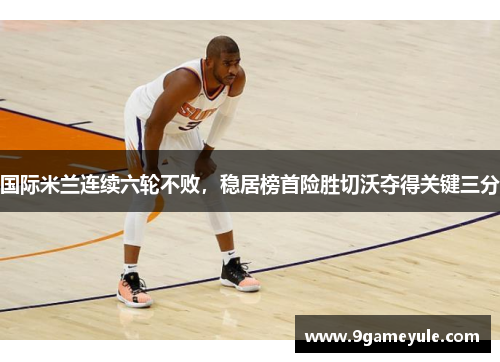 国际米兰连续六轮不败，稳居榜首险胜切沃夺得关键三分