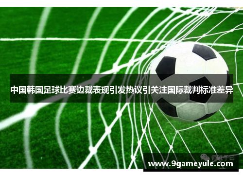 中国韩国足球比赛边裁表现引发热议引关注国际裁判标准差异