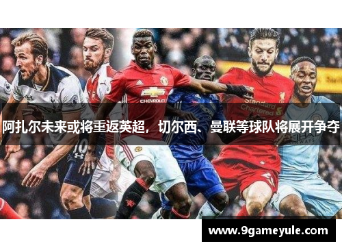 阿扎尔未来或将重返英超，切尔西、曼联等球队将展开争夺